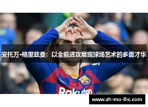 安托万·格里兹曼:以全能进攻展现球场艺术的多面才华 安托万·格里兹曼:以全能进攻展现球场艺术的多面才华