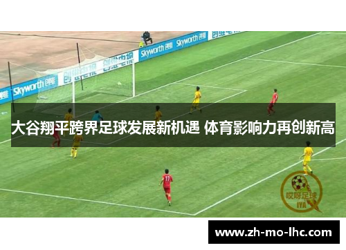 大谷翔平跨界足球发展新机遇 体育影响力再创新高 大谷翔平跨界足球发展新机遇 体育影响力再创新高